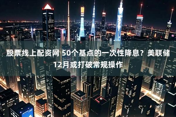 股票线上配资网 50个基点的一次性降息？美联储12月或打破常规操作