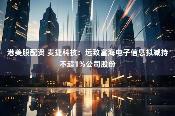 港美股配资 麦捷科技：远致富海电子信息拟减持不超1%公司股份