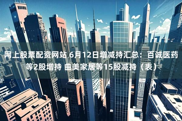 网上股票配资网站 6月12日增减持汇总：百诚医药等2股增持 曲美家居等15股减持（表）