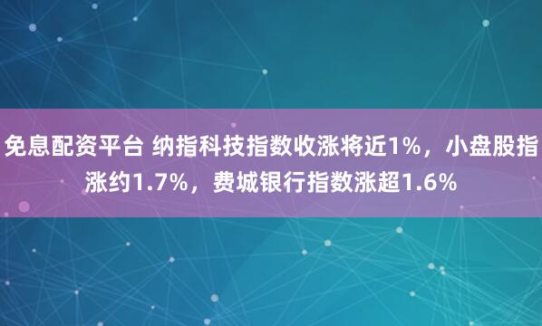 免息配资平台 纳指科技指数收涨将近1%，小盘股指涨约1.7%，费城银行指数涨超1.6%