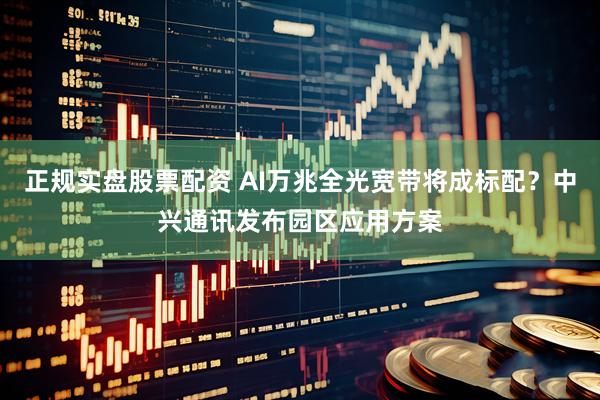 正规实盘股票配资 AI万兆全光宽带将成标配？中兴通讯发布园区应用方案