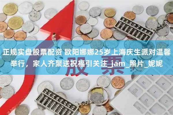 正规实盘股票配资 欧阳娜娜25岁上海庆生派对温馨举行，家人齐聚送祝福引关注_jam_照片_妮妮