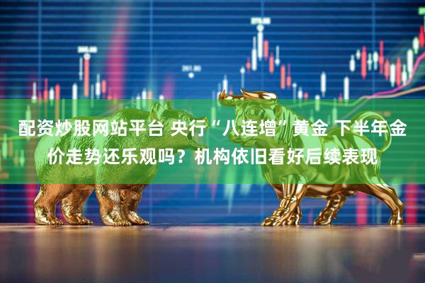 配资炒股网站平台 央行“八连增”黄金 下半年金价走势还乐观吗？机构依旧看好后续表现