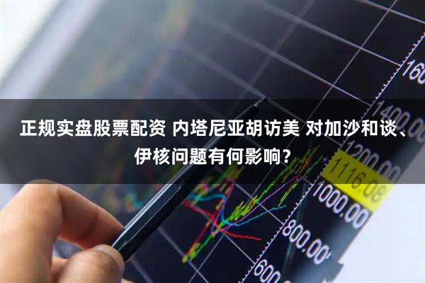 正规实盘股票配资 内塔尼亚胡访美 对加沙和谈、伊核问题有何影响？