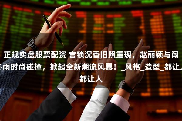 正规实盘股票配资 宫锁沉香旧照重现，赵丽颖与闯冬雨时尚碰撞，掀起全新潮流风暴！_风格_造型_都让人