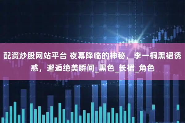 配资炒股网站平台 夜幕降临的神秘，李一桐黑裙诱惑，邂逅绝美瞬间_黑色_长裙_角色