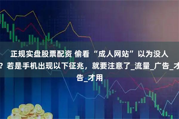 正规实盘股票配资 偷看 “成人网站” 以为没人知？若是手机出现以下征兆，就要注意了_流量_广告_才用
