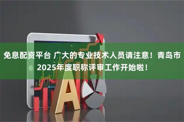 免息配资平台 广大的专业技术人员请注意！青岛市2025年度职称评审工作开始啦！