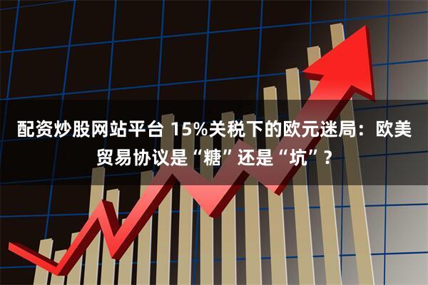 配资炒股网站平台 15%关税下的欧元迷局：欧美贸易协议是“糖”还是“坑”？