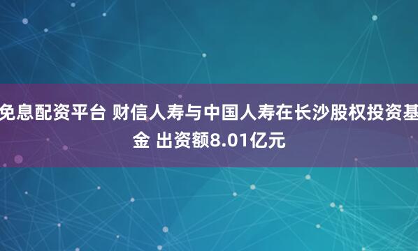 免息配资平台 财信人寿与中国人寿在长沙股权投资基金 出资额8.01亿元