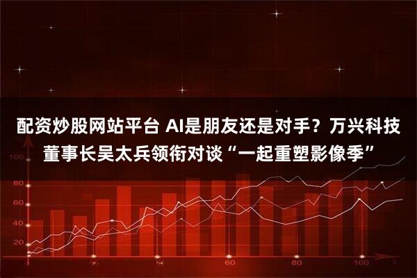 配资炒股网站平台 AI是朋友还是对手？万兴科技董事长吴太兵领衔对谈“一起重塑影像季”