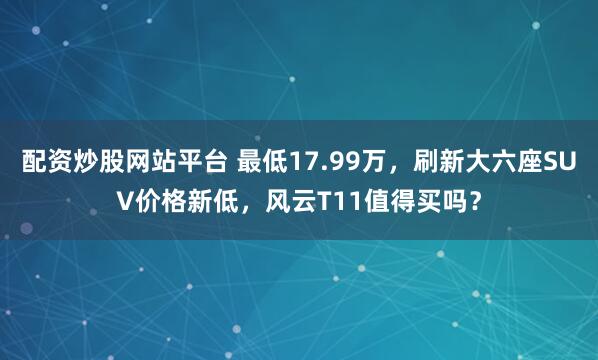 配资炒股网站平台 最低17.99万，刷新大六座SUV价格新低，风云T11值得买吗？