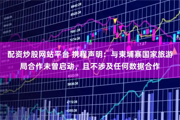配资炒股网站平台 携程声明：与柬埔寨国家旅游局合作未曾启动，且不涉及任何数据合作
