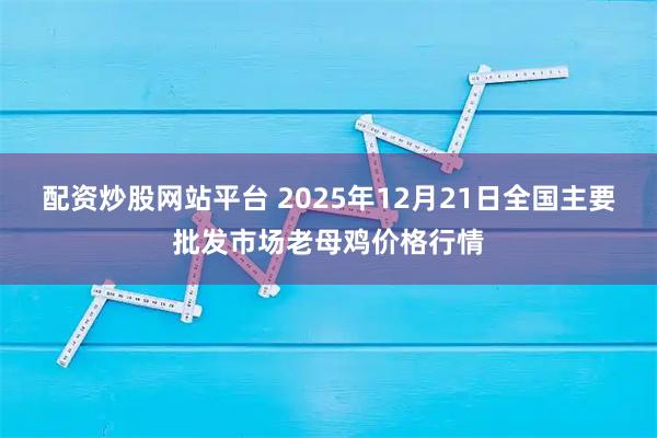 配资炒股网站平台 2025年12月21日全国主要批发市场老母鸡价格行情
