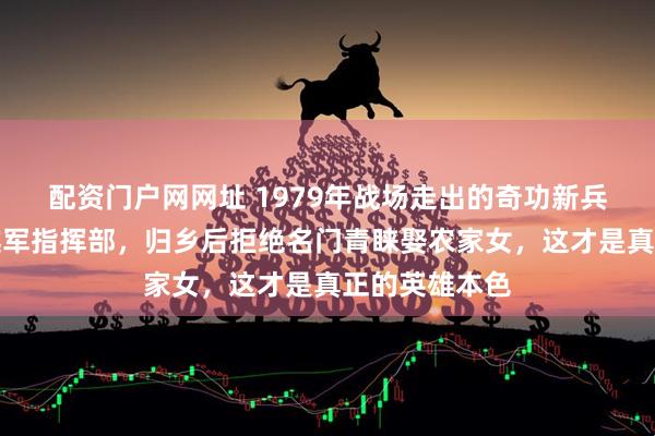 配资门户网网址 1979年战场走出的奇功新兵，意外端掉越军指挥部，归乡后拒绝名门青睐娶农家女，这才是真正的英雄本色