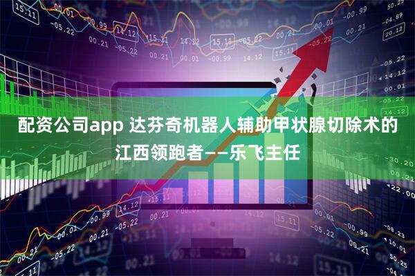 配资公司app 达芬奇机器人辅助甲状腺切除术的江西领跑者——乐飞主任