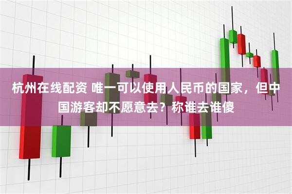 杭州在线配资 唯一可以使用人民币的国家，但中国游客却不愿意去？称谁去谁傻