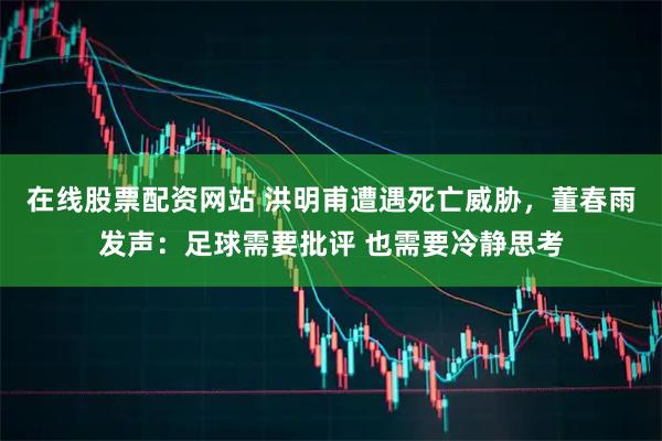 在线股票配资网站 洪明甫遭遇死亡威胁，董春雨发声：足球需要批评 也需要冷静思考