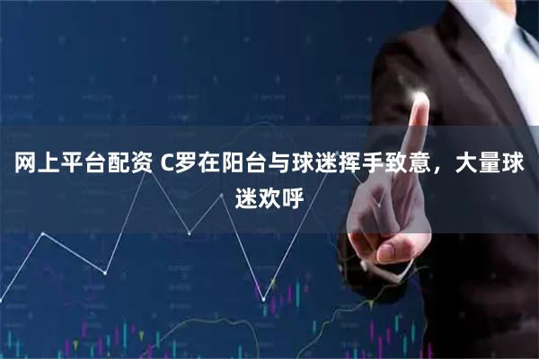 网上平台配资 C罗在阳台与球迷挥手致意，大量球迷欢呼