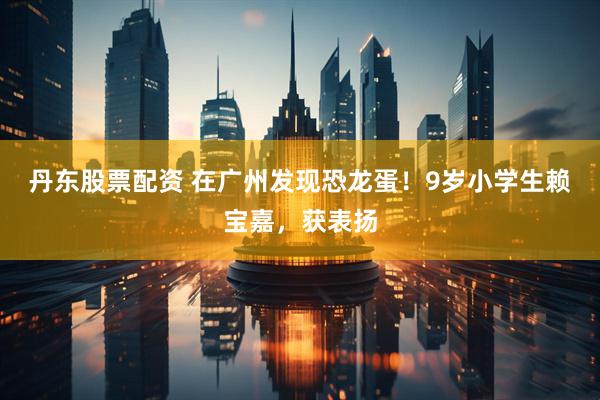 丹东股票配资 在广州发现恐龙蛋！9岁小学生赖宝嘉，获表扬