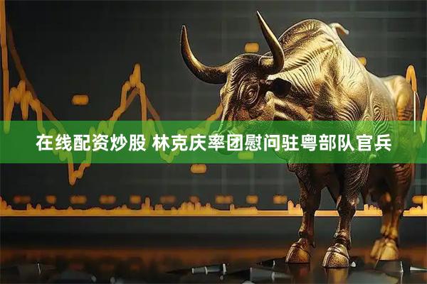 在线配资炒股 林克庆率团慰问驻粤部队官兵
