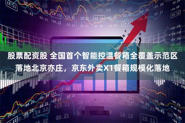 股票配资股 全国首个智能控温餐箱全覆盖示范区落地北京亦庄，京东外卖X1餐箱规模化落地